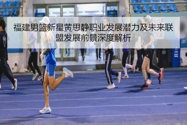 福建男篮新星黄思静职业发展潜力及未来联盟发展前景深度解析